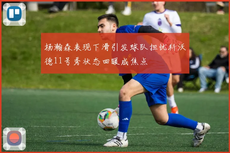 杨瀚森表现下滑引发球队担忧科沃德11号秀状态回暖成焦点