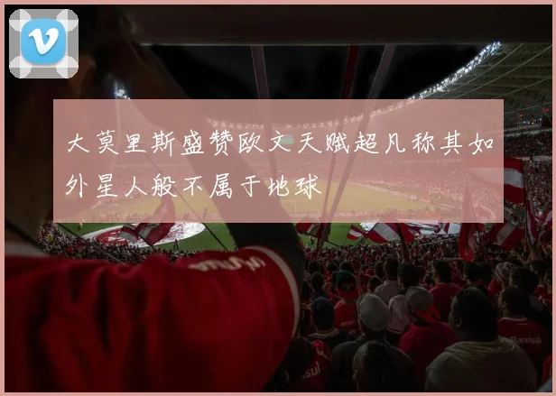 大莫里斯盛赞欧文天赋超凡称其如外星人般不属于地球