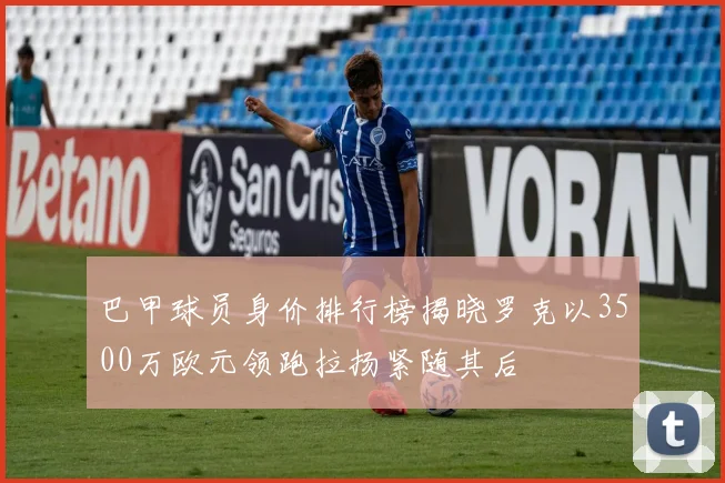 巴甲球员身价排行榜揭晓罗克以3500万欧元领跑拉扬紧随其后