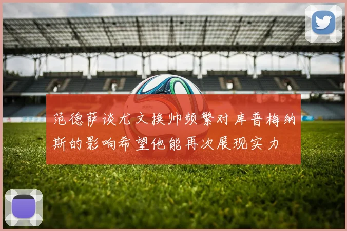 范德萨谈尤文换帅频繁对库普梅纳斯的影响希望他能再次展现实力