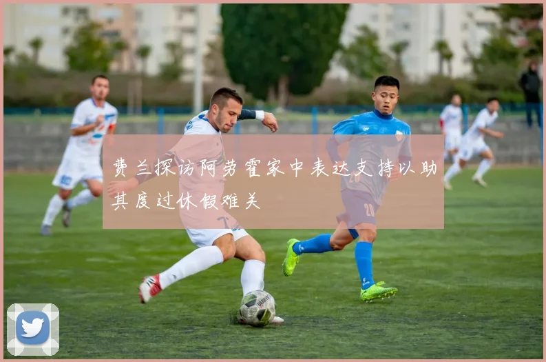 费兰探访阿劳霍家中表达支持以助其度过休假难关