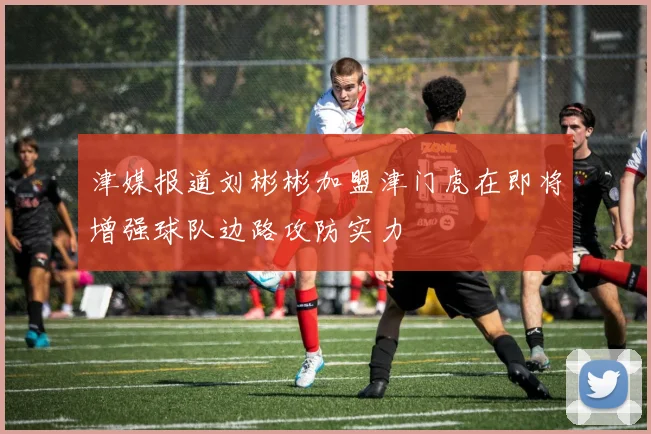 津媒报道刘彬彬加盟津门虎在即将增强球队边路攻防实力