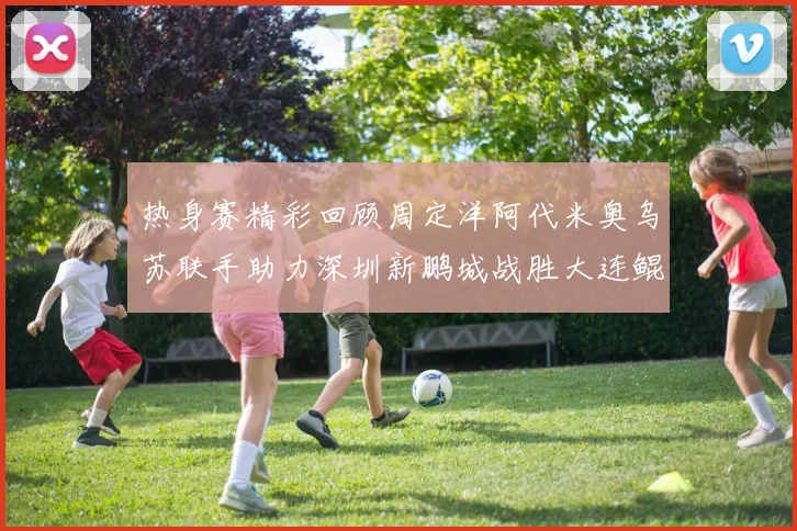 热身赛精彩回顾周定洋阿代米奥乌苏联手助力深圳新鹏城战胜大连鲲城