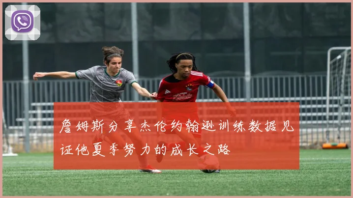 詹姆斯分享杰伦约翰逊训练数据见证他夏季努力的成长之路