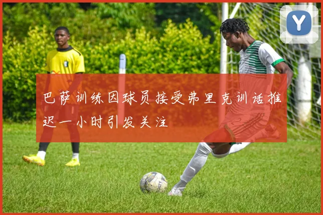巴萨训练因球员接受弗里克训话推迟一小时引发关注
