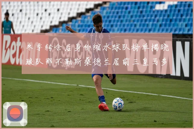 冬季转会后身价缩水球队榜单揭晓狼队那不勒斯桑德兰居前三皇马多特也在其中