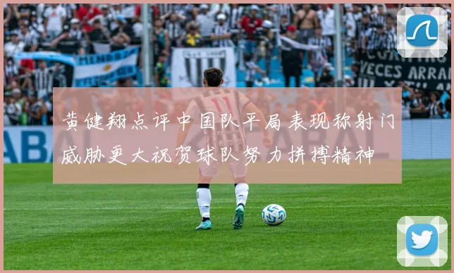 黄健翔点评中国队平局表现称射门威胁更大祝贺球队努力拼搏精神