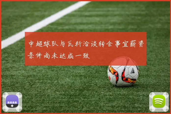 中超球队与瓦科洽谈转会事宜薪资条件尚未达成一致
