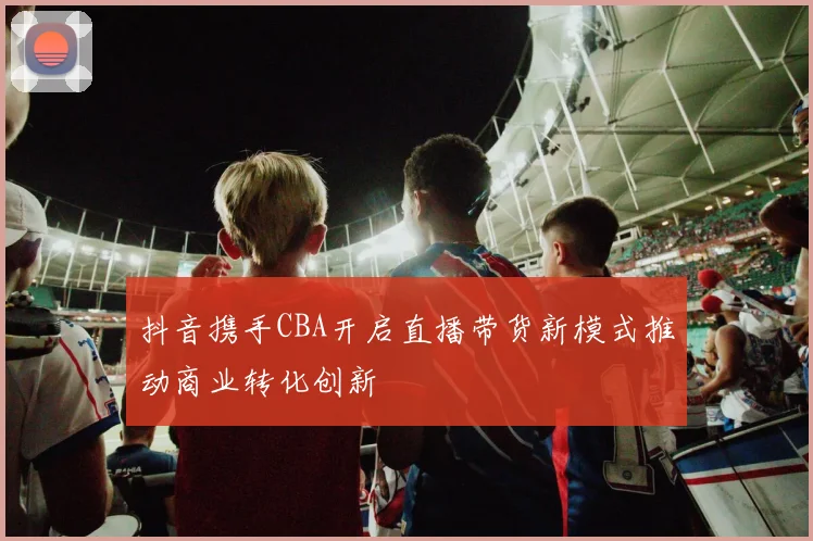 抖音携手CBA开启直播带货新模式推动商业转化创新