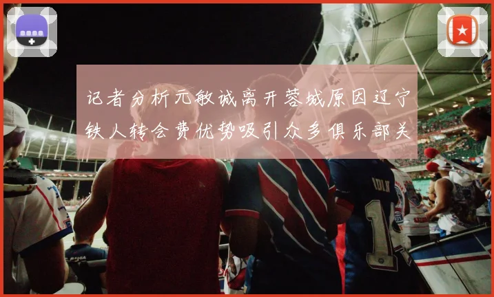 记者分析元敏诚离开蓉城原因辽宁铁人转会费优势吸引众多俱乐部关注