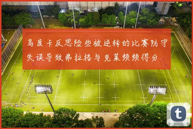 乌度卡反思险些被逆转的比赛防守失误导致弗拉格与克莱频频得分