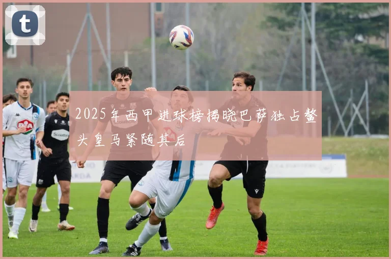 2025年西甲进球榜揭晓巴萨独占鳌头皇马紧随其后