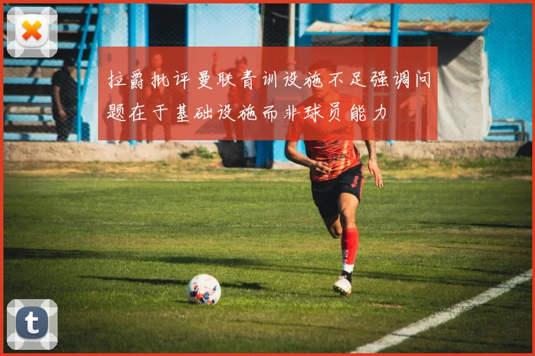 拉爵批评曼联青训设施不足强调问题在于基础设施而非球员能力