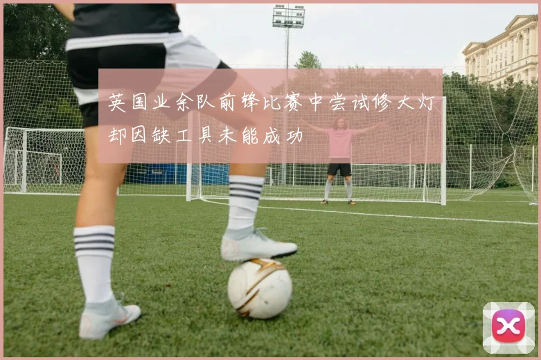 英国业余队前锋比赛中尝试修大灯却因缺工具未能成功