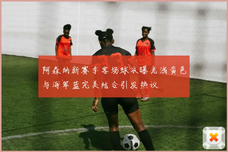 阿森纳新赛季客场球衣曝光浅黄色与海军蓝完美结合引发热议