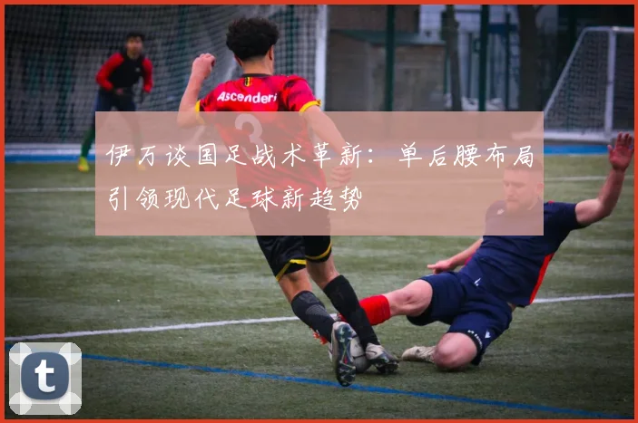 伊万谈国足战术革新：单后腰布局引领现代足球新趋势