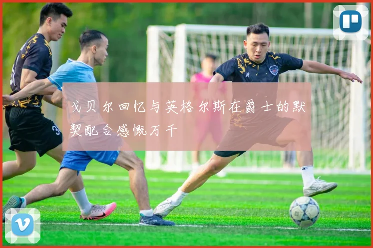 戈贝尔回忆与英格尔斯在爵士的默契配合感慨万千