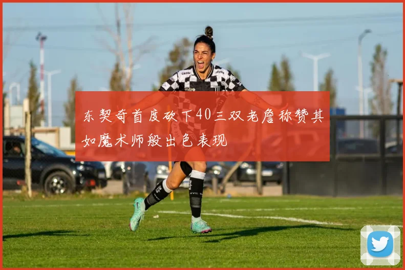 东契奇首度砍下40三双老詹称赞其如魔术师般出色表现