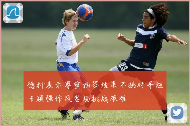 德科表示尊重抽签结果不挑对手纽卡顽强作风客场挑战艰难
