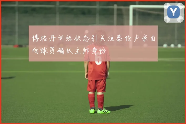 博格丹训练状态引关注泰伦卢亲自向球员确认主帅身份