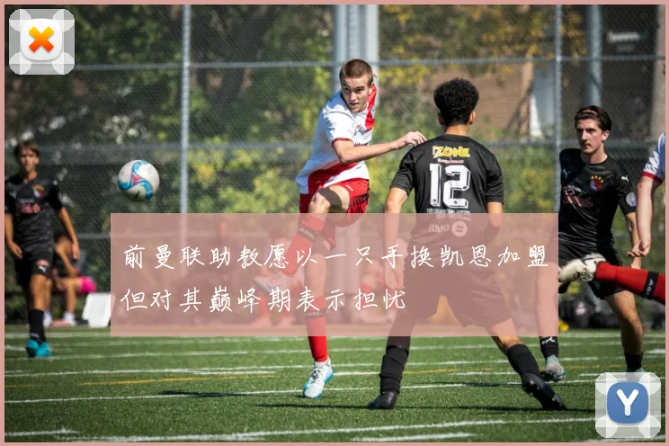 前曼联助教愿以一只手换凯恩加盟但对其巅峰期表示担忧