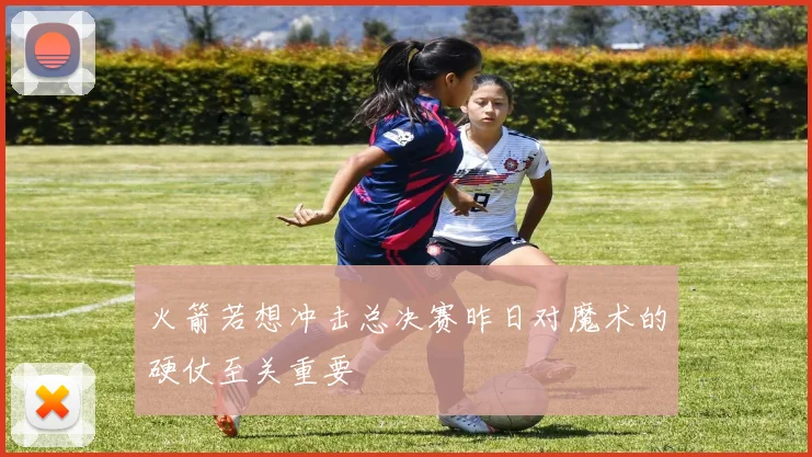 火箭若想冲击总决赛昨日对魔术的硬仗至关重要