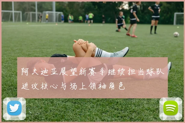 阿夫迪亚展望新赛季继续担当球队进攻核心与场上领袖角色
