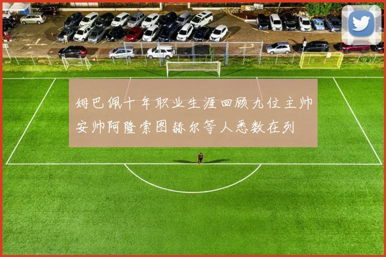姆巴佩十年职业生涯回顾九位主帅安帅阿隆索图赫尔等人悉数在列
