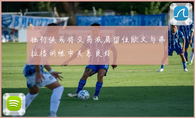独行侠或将交易浓眉留住欧文与弗拉格训练中关系良好