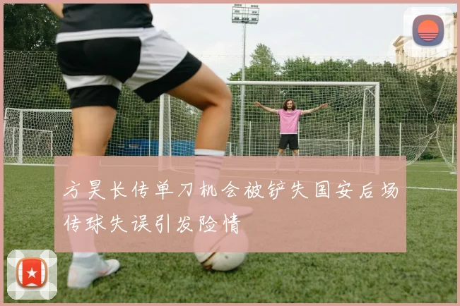 方昊长传单刀机会被铲失国安后场传球失误引发险情