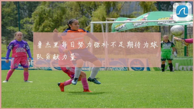 鲁杰里每日努力弥补不足期待为球队贡献力量