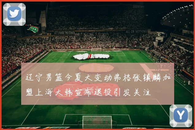 辽宁男篮今夏大变动弗格张镇麟加盟上海大韩宣布退役引发关注