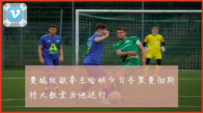 曼城致敬拳王哈顿今日齐聚曼彻斯特大教堂为他送行