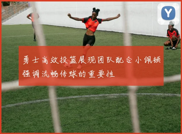 勇士高效投篮展现团队配合小佩顿强调流畅传球的重要性