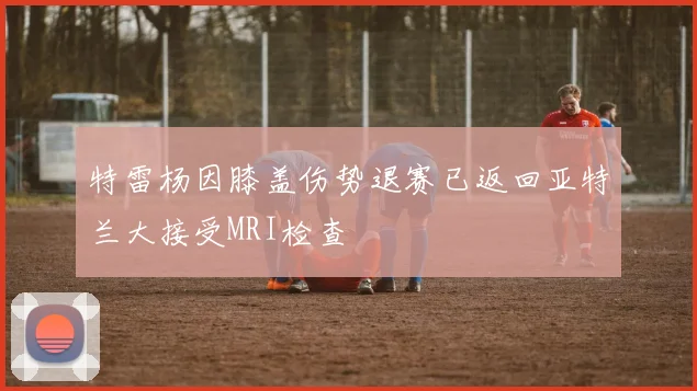 特雷杨因膝盖伤势退赛已返回亚特兰大接受MRI检查