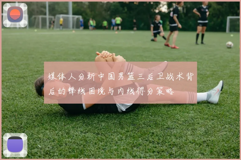媒体人分析中国男篮三后卫战术背后的锋线困境与内线得分策略