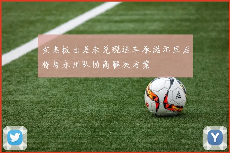 女老板出差未兑现送车承诺元旦后将与永州队协商解决方案