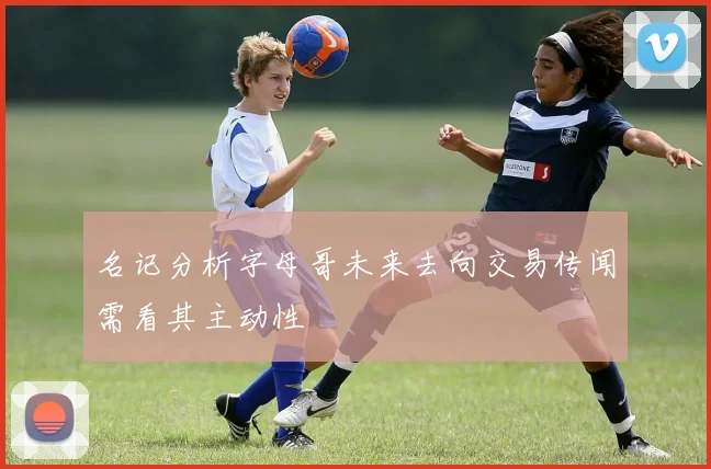 名记分析字母哥未来去向交易传闻需看其主动性