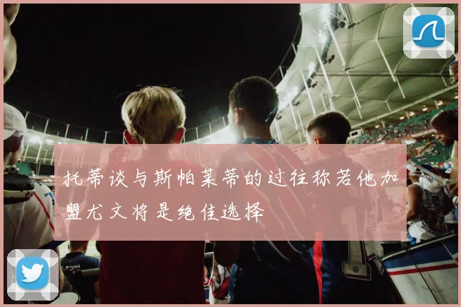 托蒂谈与斯帕莱蒂的过往称若他加盟尤文将是绝佳选择