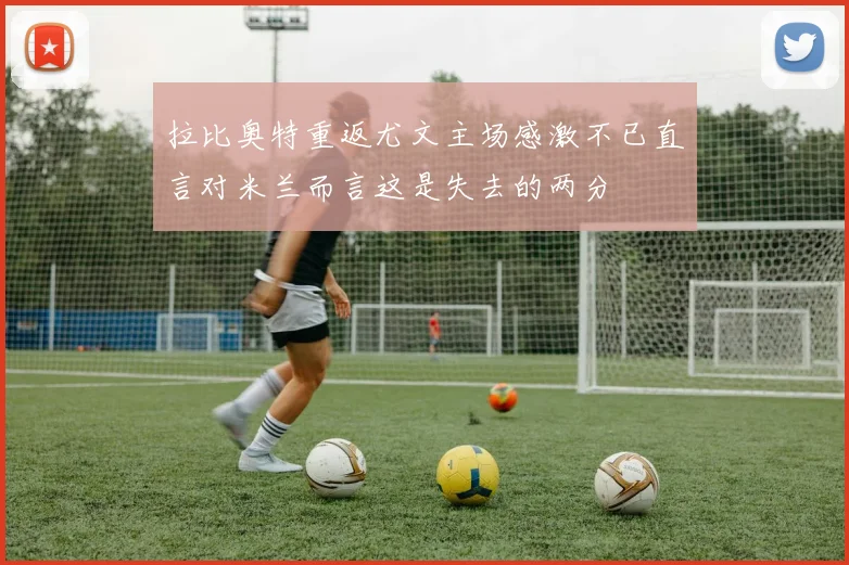 拉比奥特重返尤文主场感激不已直言对米兰而言这是失去的两分