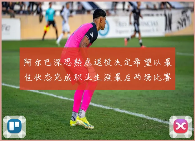 阿尔巴深思熟虑退役决定希望以最佳状态完成职业生涯最后两场比赛