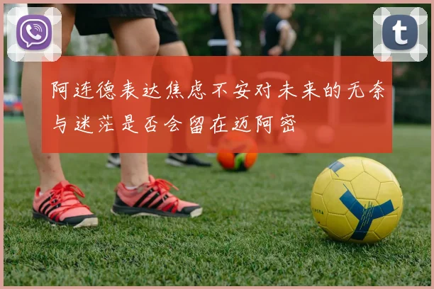 阿连德表达焦虑不安对未来的无奈与迷茫是否会留在迈阿密