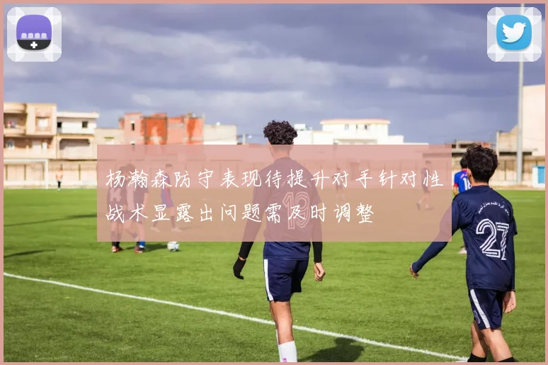 杨瀚森防守表现待提升对手针对性战术显露出问题需及时调整