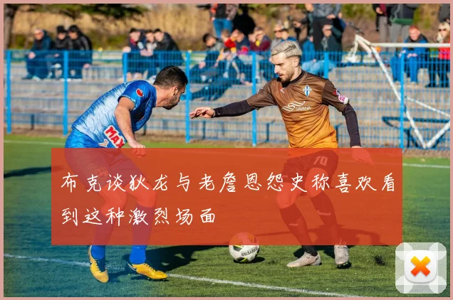 布克谈狄龙与老詹恩怨史称喜欢看到这种激烈场面