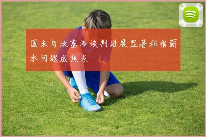 国米与坎塞洛谈判进展显著租借薪水问题成焦点