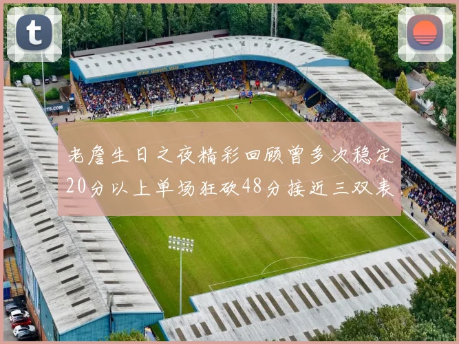 老詹生日之夜精彩回顾曾多次稳定20分以上单场狂砍48分接近三双表现