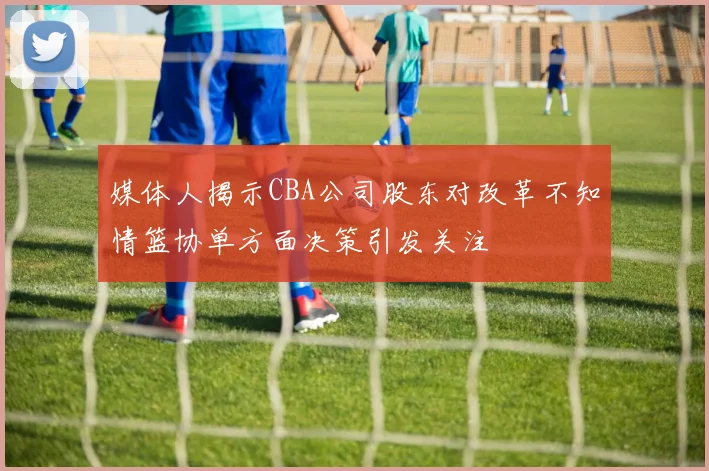媒体人揭示CBA公司股东对改革不知情篮协单方面决策引发关注