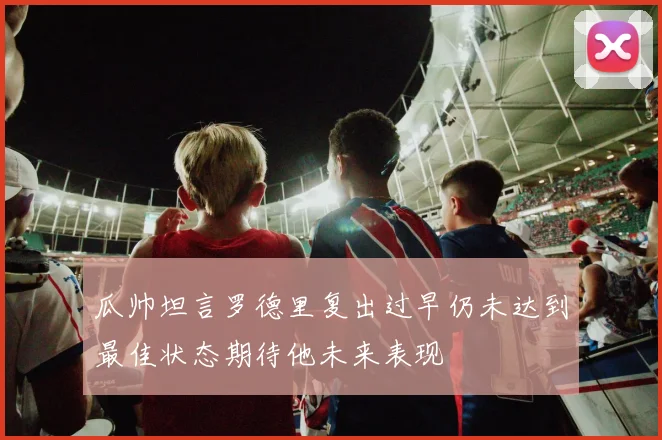 瓜帅坦言罗德里复出过早仍未达到最佳状态期待他未来表现