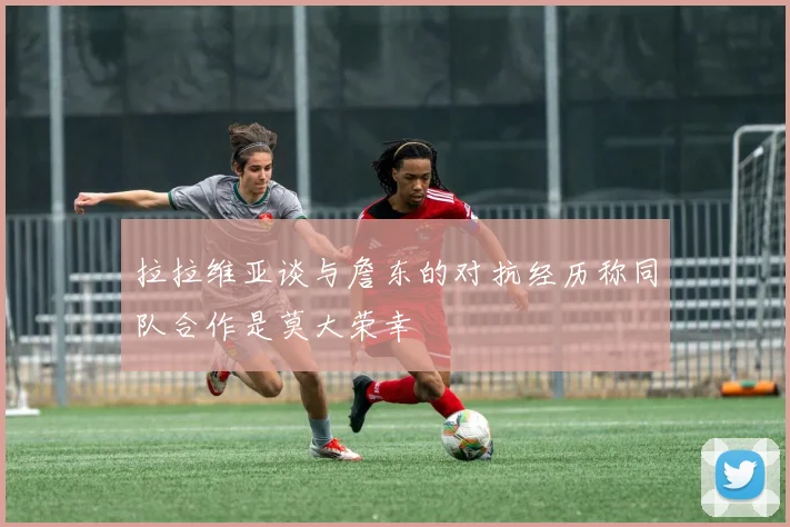 拉拉维亚谈与詹东的对抗经历称同队合作是莫大荣幸