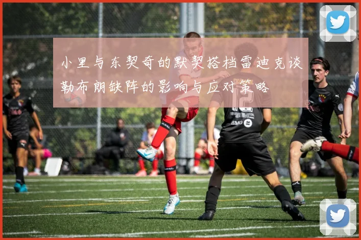 小里与东契奇的默契搭档雷迪克谈勒布朗缺阵的影响与应对策略